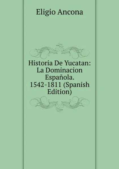 Обложка книги Historia De Yucatan: La Dominacion Espanola. 1542-1811 (Spanish Edition), Eligio Ancona