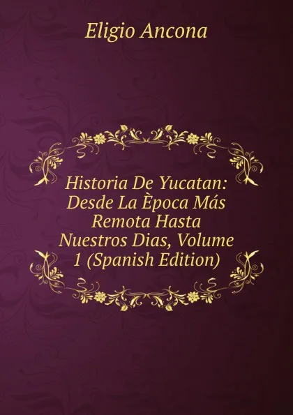 Обложка книги Historia De Yucatan: Desde La Epoca Mas Remota Hasta Nuestros Dias, Volume 1 (Spanish Edition), Eligio Ancona