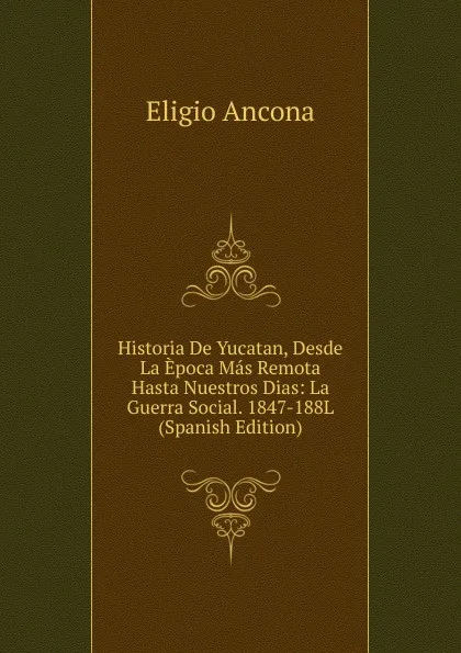 Обложка книги Historia De Yucatan, Desde La Epoca Mas Remota Hasta Nuestros Dias: La Guerra Social. 1847-188L (Spanish Edition), Eligio Ancona