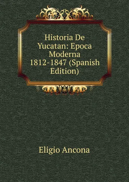 Обложка книги Historia De Yucatan: Epoca Moderna 1812-1847 (Spanish Edition), Eligio Ancona