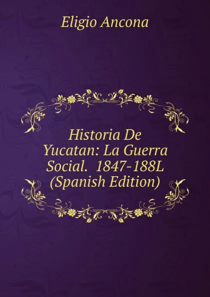 Обложка книги Historia De Yucatan: La Guerra Social.  1847-188L (Spanish Edition), Eligio Ancona