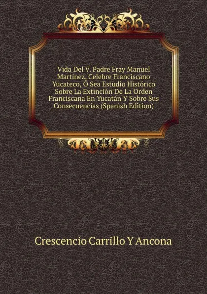 Обложка книги Vida Del V. Padre Fray Manuel Martinez, Celebre Franciscano Yucateco, O Sea Estudio Historico Sobre La Extincion De La Orden Franciscana En Yucatan Y Sobre Sus Consecuencias (Spanish Edition), Crescencio Carrillo y Ancona