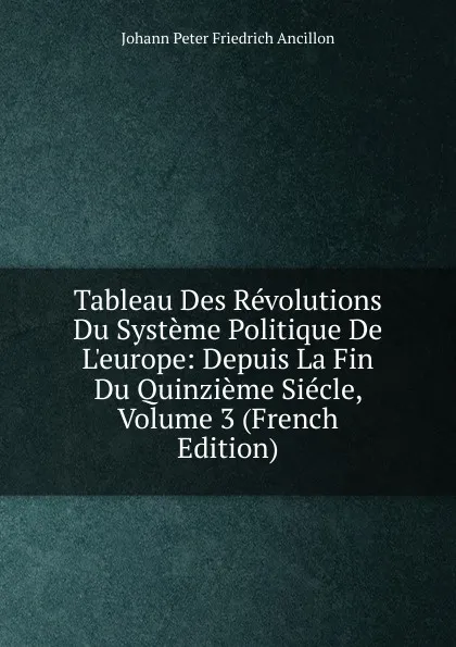 Обложка книги Tableau Des Revolutions Du Systeme Politique De L.europe: Depuis La Fin Du Quinzieme Siecle, Volume 3 (French Edition), Johann Peter Friedrich Ancillon