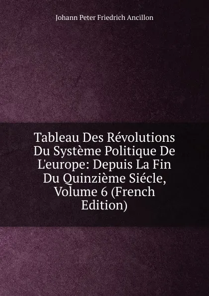 Обложка книги Tableau Des Revolutions Du Systeme Politique De L.europe: Depuis La Fin Du Quinzieme Siecle, Volume 6 (French Edition), Johann Peter Friedrich Ancillon