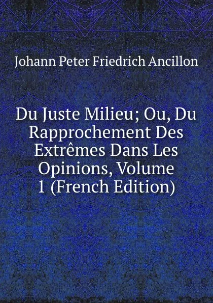 Обложка книги Du Juste Milieu; Ou, Du Rapprochement Des Extremes Dans Les Opinions, Volume 1 (French Edition), Johann Peter Friedrich Ancillon