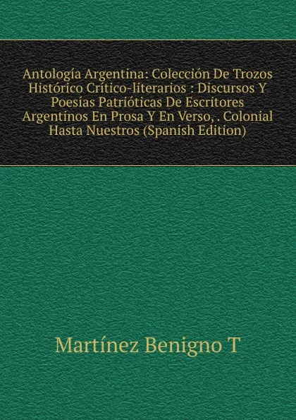 Обложка книги Antologia Argentina: Coleccion De Trozos Historico Critico-literarios : Discursos Y Poesias Patrioticas De Escritores Argentinos En Prosa Y En Verso, . Colonial Hasta Nuestros (Spanish Edition), Martínez Benigno T