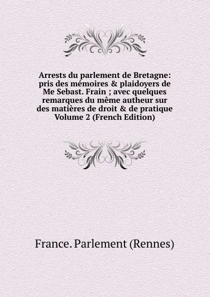 Обложка книги Arrests du parlement de Bretagne: pris des memoires . plaidoyers de Me Sebast. Frain ; avec quelques remarques du meme autheur sur des matieres de droit . de pratique Volume 2 (French Edition), France. Parlement (Rennes)