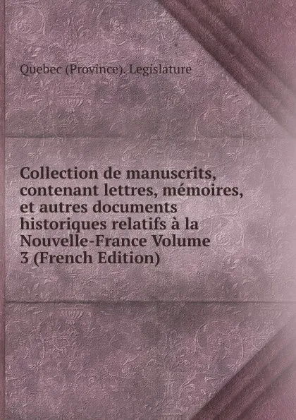 Обложка книги Collection de manuscrits, contenant lettres, memoires, et autres documents historiques relatifs a la Nouvelle-France Volume 3 (French Edition), Québec Province Legislature