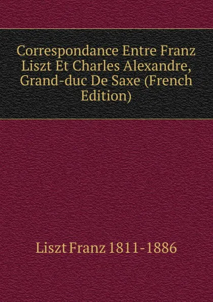Обложка книги Correspondance Entre Franz Liszt Et Charles Alexandre, Grand-duc De Saxe (French Edition), Liszt Franz 1811-1886