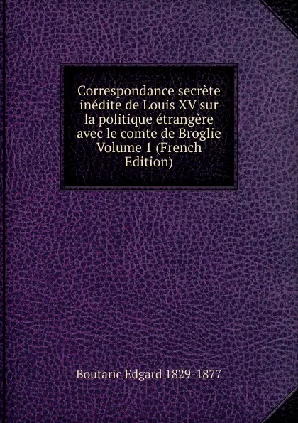 Обложка книги Correspondance secrete inedite de Louis XV sur la politique etrangere avec le comte de Broglie Volume 1 (French Edition), Boutaric Edgard 1829-1877