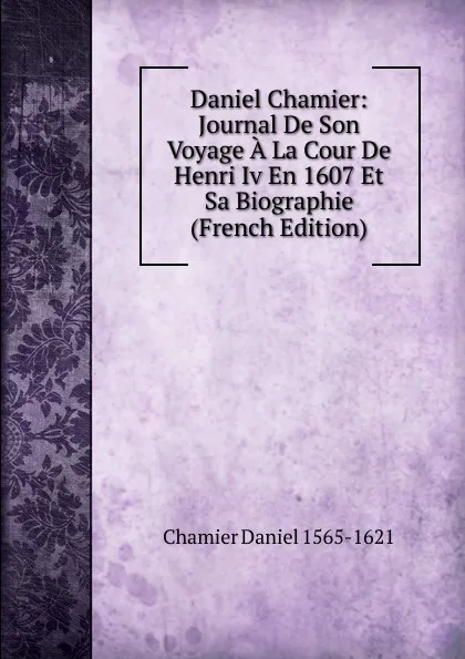 Обложка книги Daniel Chamier: Journal De Son Voyage A La Cour De Henri Iv En 1607 Et Sa Biographie (French Edition), Chamier Daniel 1565-1621