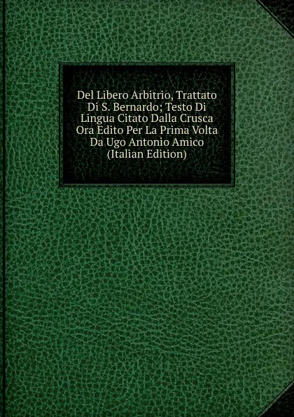 Обложка книги Del Libero Arbitrio, Trattato Di S. Bernardo; Testo Di Lingua Citato Dalla Crusca Ora Edito Per La Prima Volta Da Ugo Antonio Amico (Italian Edition), 