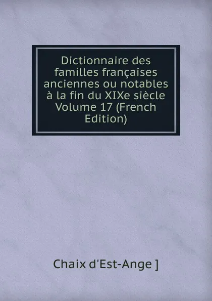 Обложка книги Dictionnaire des familles francaises anciennes ou notables a la fin du XIXe siecle Volume 17 (French Edition), Chaix d'Est-Ange ]