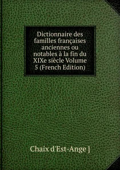 Обложка книги Dictionnaire des familles francaises anciennes ou notables a la fin du XIXe siecle Volume 5 (French Edition), Chaix d'Est-Ange ]