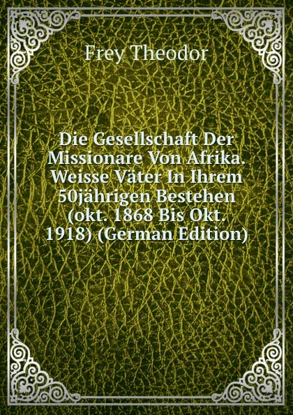 Обложка книги Die Gesellschaft Der Missionare Von Afrika. Weisse Vater In Ihrem 50jahrigen Bestehen (okt. 1868 Bis Okt. 1918) (German Edition), Frey Theodor