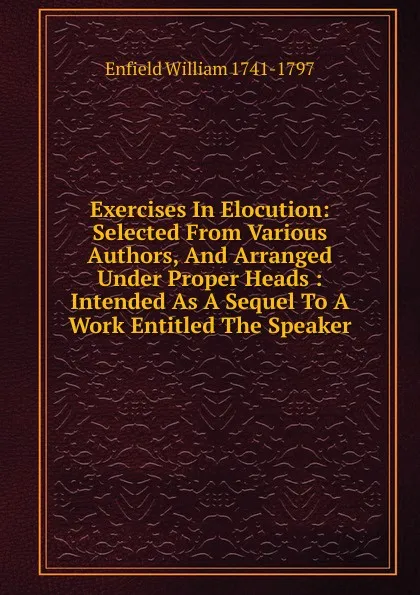 Обложка книги Exercises In Elocution: Selected From Various Authors, And Arranged Under Proper Heads : Intended As A Sequel To A Work Entitled The Speaker, Enfield William 1741-1797