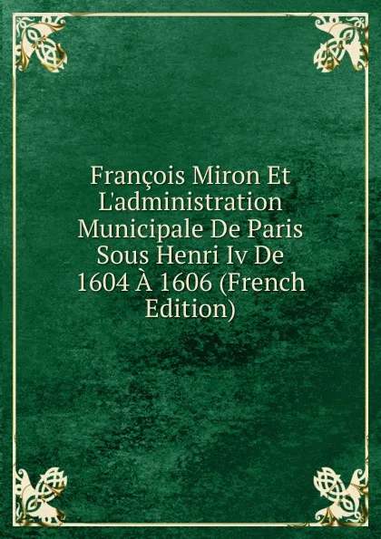 Обложка книги Francois Miron Et L.administration Municipale De Paris Sous Henri Iv De 1604 A 1606 (French Edition), 