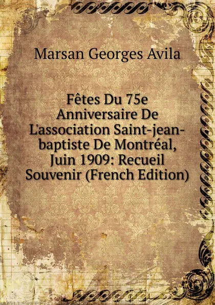 Обложка книги Fetes Du 75e Anniversaire De L.association Saint-jean-baptiste De Montreal, Juin 1909: Recueil Souvenir (French Edition), Marsan Georges Avila