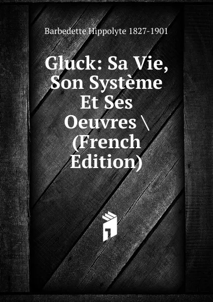 Обложка книги Gluck: Sa Vie, Son Systeme Et Ses Oeuvres . (French Edition), Barbedette Hippolyte 1827-1901