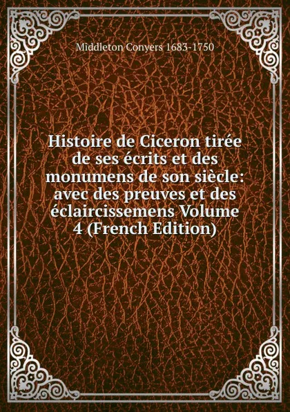 Обложка книги Histoire de Ciceron tiree de ses ecrits et des monumens de son siecle: avec des preuves et des eclaircissemens Volume 4 (French Edition), Middleton Conyers 1683-1750