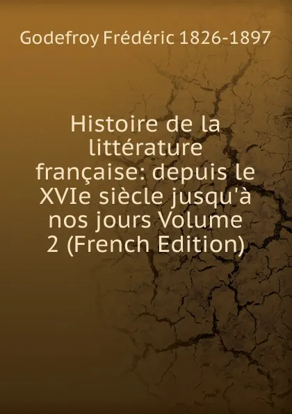 Обложка книги Histoire de la litterature francaise: depuis le XVIe siecle jusqu.a nos jours Volume 2 (French Edition), Godefroy Frédéric 1826-1897