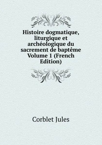 Обложка книги Histoire dogmatique, liturgique et archeologique du sacrement de bapteme Volume 1 (French Edition), Corblet Jules