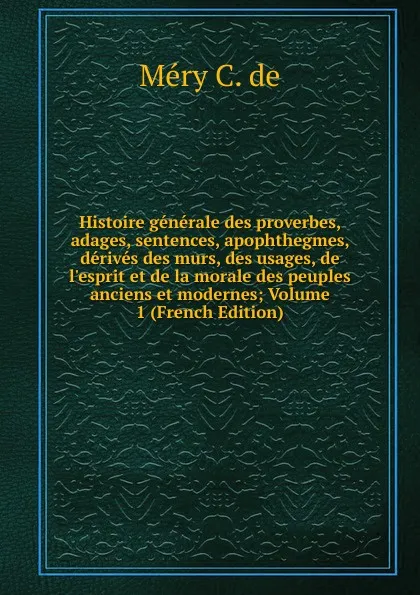 Обложка книги Histoire generale des proverbes, adages, sentences, apophthegmes, derives des murs, des usages, de l.esprit et de la morale des peuples anciens et modernes; Volume 1 (French Edition), Méry C. de