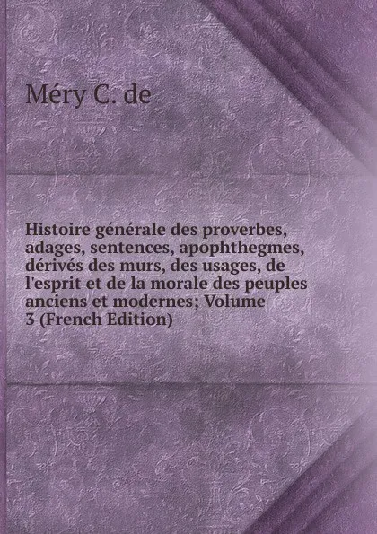 Обложка книги Histoire generale des proverbes, adages, sentences, apophthegmes, derives des murs, des usages, de l.esprit et de la morale des peuples anciens et modernes; Volume 3 (French Edition), Méry C. de