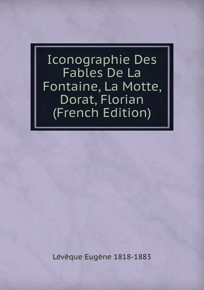 Обложка книги Iconographie Des Fables De La Fontaine, La Motte, Dorat, Florian (French Edition), Lévêque Eugène 1818-1883