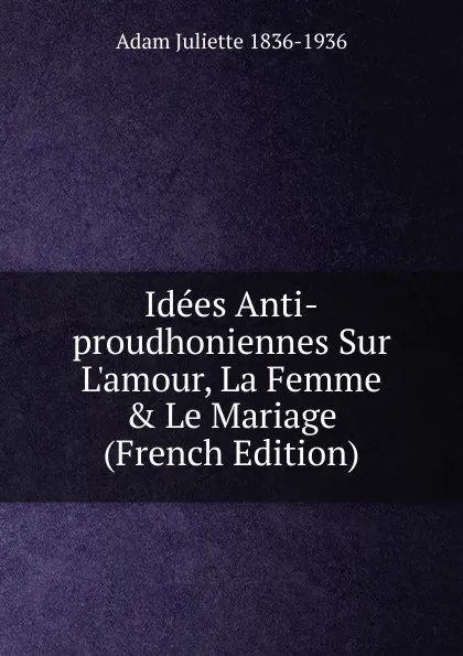 Обложка книги Idees Anti-proudhoniennes Sur L.amour, La Femme . Le Mariage (French Edition), Adam Juliette 1836-1936