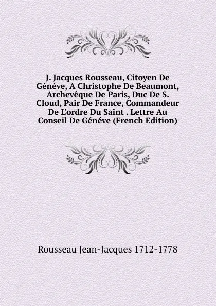 Обложка книги J. Jacques Rousseau, Citoyen De Geneve, A Christophe De Beaumont, Archeveque De Paris, Duc De S. Cloud, Pair De France, Commandeur De L.ordre Du Saint . Lettre Au Conseil De Geneve (French Edition), Rousseau Jean-Jacques 1712-1778