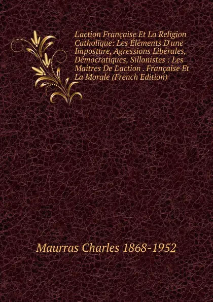 Обложка книги L.action Francaise Et La Religion Catholique: Les Elements D.une Imposture, Agressions Liberales, Democratiques, Sillonistes : Les Maitres De L.action . Francaise Et La Morale (French Edition), Maurras Charles 1868-1952