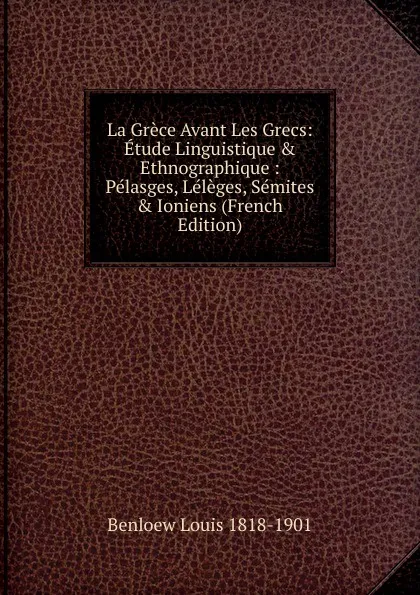 Обложка книги La Grece Avant Les Grecs: Etude Linguistique . Ethnographique : Pelasges, Leleges, Semites . Ioniens (French Edition), Benloew Louis 1818-1901