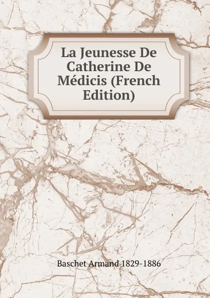 Обложка книги La Jeunesse De Catherine De Medicis (French Edition), Baschet Armand 1829-1886