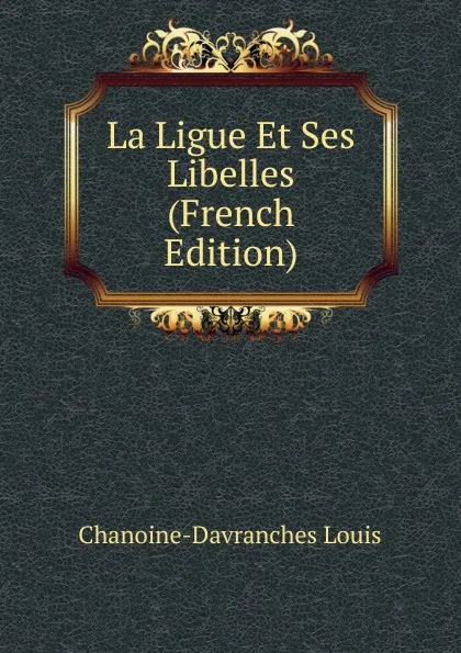 Обложка книги La Ligue Et Ses Libelles (French Edition), Chanoine-Davranches Louis