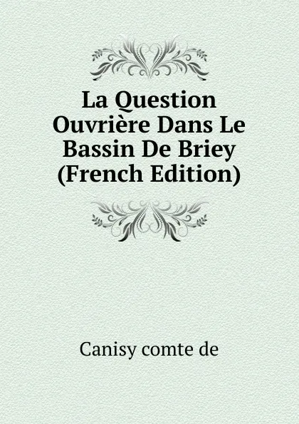 Обложка книги La Question Ouvriere Dans Le Bassin De Briey (French Edition), Canisy comte de