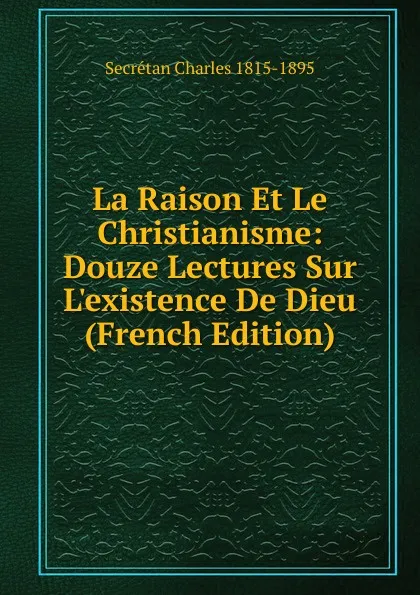 Обложка книги La Raison Et Le Christianisme: Douze Lectures Sur L.existence De Dieu (French Edition), Secrétan Charles 1815-1895
