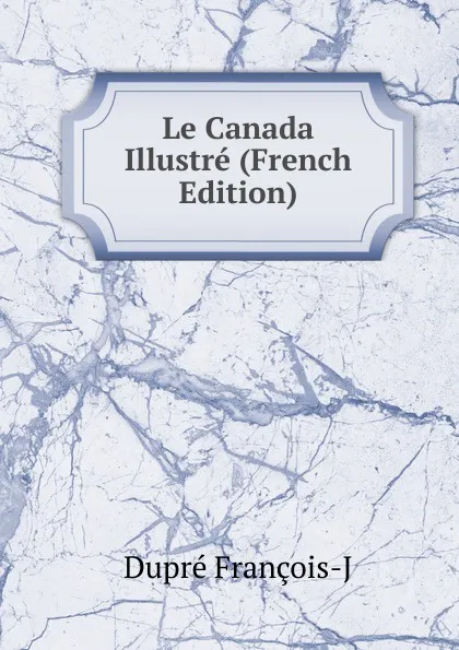 Обложка книги Le Canada Illustre (French Edition), Dupré François-J