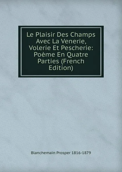 Обложка книги Le Plaisir Des Champs Avec La Venerie, Volerie Et Pescherie: Poeme En Quatre Parties (French Edition), Blanchemain Prosper 1816-1879