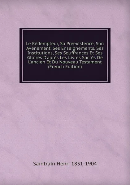 Обложка книги Le Redempteur, Sa Preexistence, Son Avenement, Ses Enseignements, Ses Institutions, Ses Souffrances Et Ses Gloires D.apres Les Livres Sacres De L.ancien Et Du Nouveau Testament (French Edition), Saintrain Henri 1831-1904