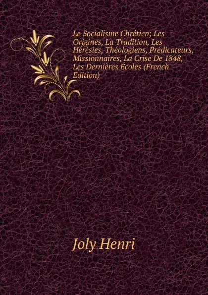 Обложка книги Le Socialisme Chretien; Les Origines, La Tradition, Les Heresies, Theologiens, Predicateurs, Missionnaires, La Crise De 1848, Les Dernieres Ecoles (French Edition), Joly Henri