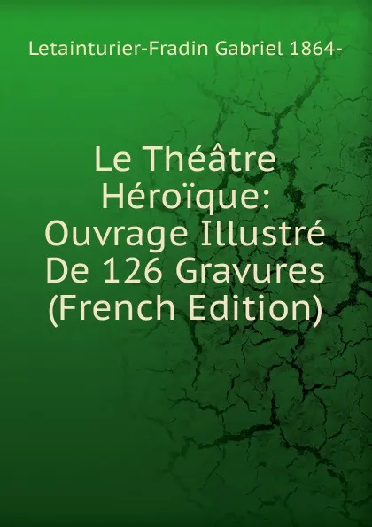 Обложка книги Le Theatre Heroique: Ouvrage Illustre De 126 Gravures (French Edition), Letainturier-Fradin Gabriel 1864-