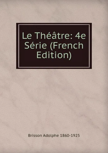 Обложка книги Le Theatre: 4e Serie (French Edition), Brisson Adolphe 1860-1925