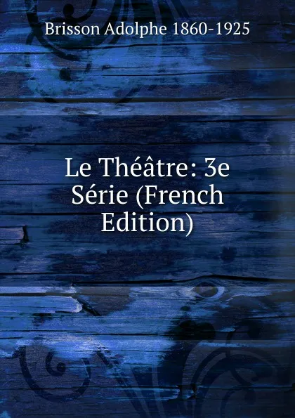 Обложка книги Le Theatre: 3e Serie (French Edition), Brisson Adolphe 1860-1925