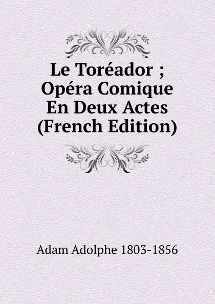 Обложка книги Le Toreador ; Opera Comique En Deux Actes (French Edition), Adolphe Adam