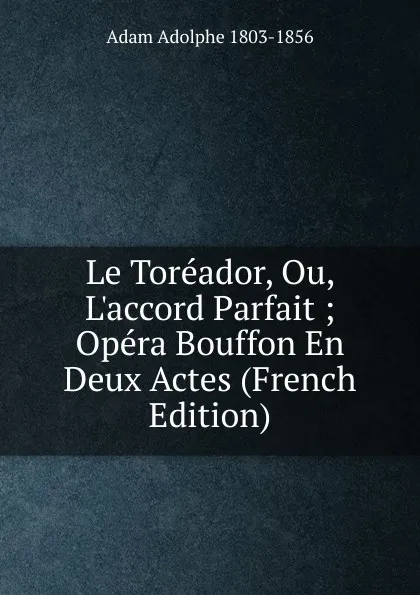 Обложка книги Le Toreador, Ou, L.accord Parfait ; Opera Bouffon En Deux Actes (French Edition), Adolphe Adam