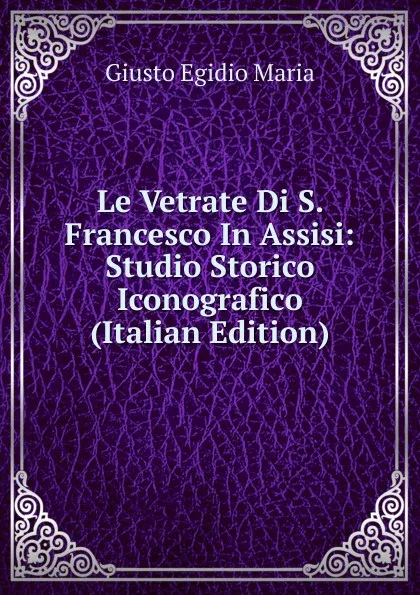 Обложка книги Le Vetrate Di S. Francesco In Assisi: Studio Storico Iconografico (Italian Edition), Giusto Egidio Maria