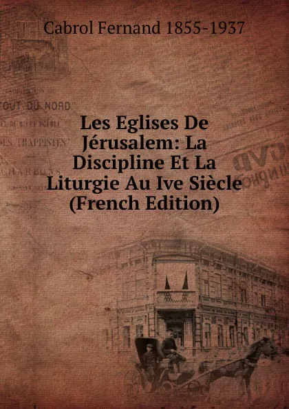 Обложка книги Les Eglises De Jerusalem: La Discipline Et La Liturgie Au Ive Siecle (French Edition), Cabrol Fernand 1855-1937