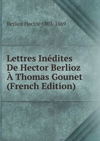 Обложка книги Lettres Inedites De Hector Berlioz A Thomas Gounet (French Edition), Berlioz Hector 1803-1869