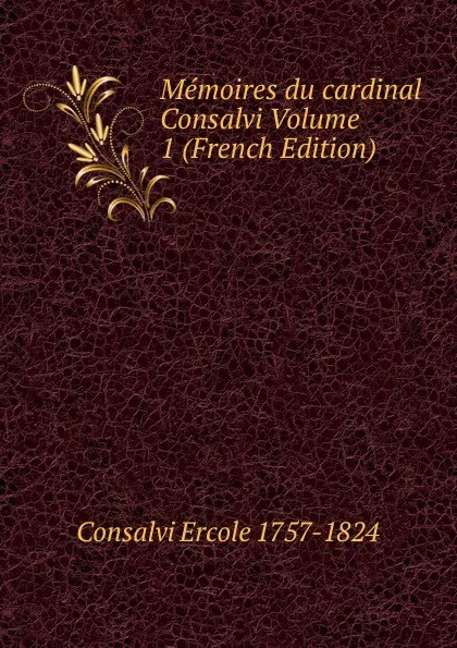 Обложка книги Memoires du cardinal Consalvi Volume 1 (French Edition), Consalvi Ercole 1757-1824